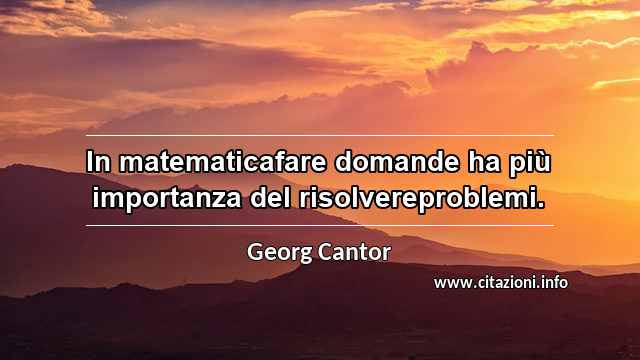 “In matematicafare domande ha più importanza del risolvereproblemi.”