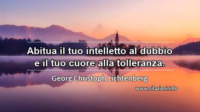 “Abitua il tuo intelletto al dubbio e il tuo cuore alla tolleranza.”