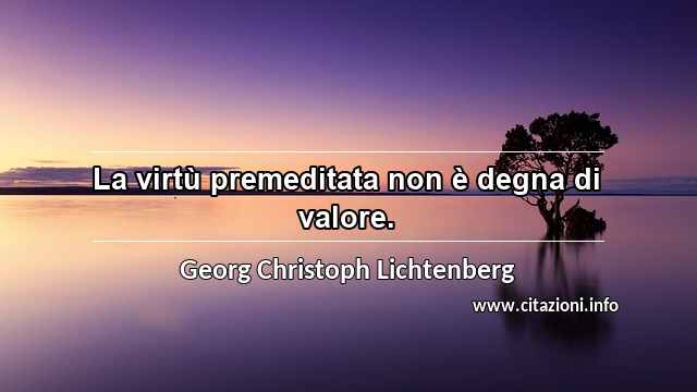 “La virtù premeditata non è degna di valore.”