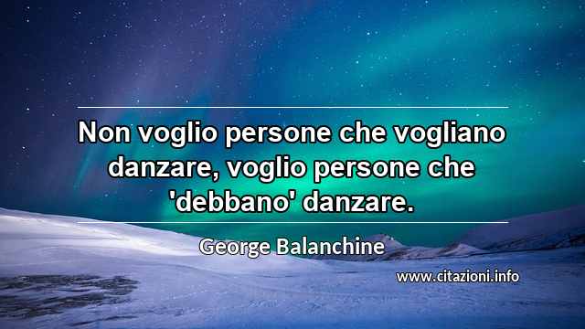 “Non voglio persone che vogliano danzare, voglio persone che 'debbano' danzare.”