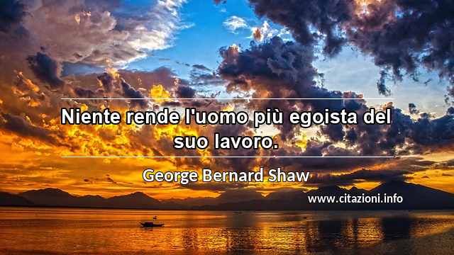 “Niente rende l'uomo più egoista del suo lavoro.”