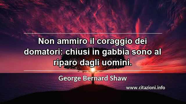 “Non ammiro il coraggio dei domatori: chiusi in gabbia sono al riparo dagli uomini.”