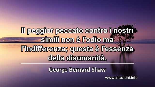“Il peggior peccato contro i nostri simili non è l'odio ma l'indifferenza; questa è l'essenza della disumanità.”