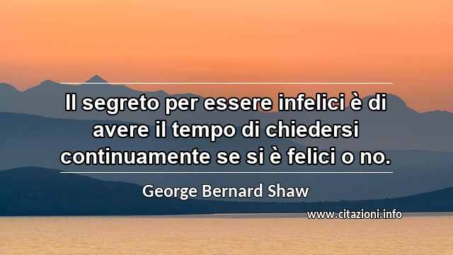 “Il segreto per essere infelici è di avere il tempo di chiedersi continuamente se si è felici o no.”
