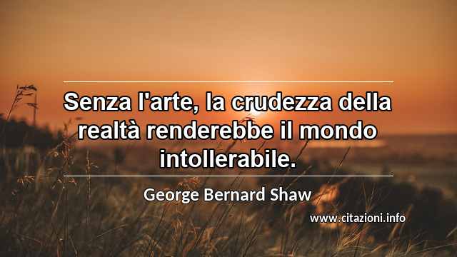 “Senza l'arte, la crudezza della realtà renderebbe il mondo intollerabile.”