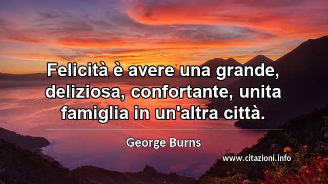 “Felicità è avere una grande, deliziosa, confortante, unita famiglia in un'altra città.”