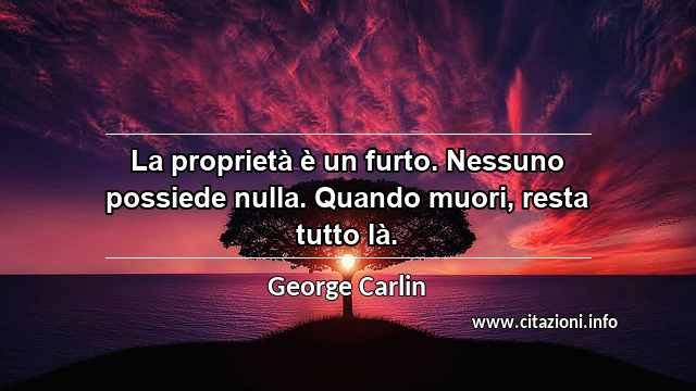 “La proprietà è un furto. Nessuno possiede nulla. Quando muori, resta tutto là.”