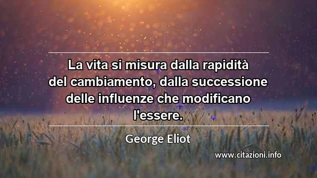 “La vita si misura dalla rapidità del cambiamento, dalla successione delle influenze che modificano l'essere.”