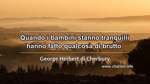 “Quando i bambini stanno tranquilli hanno fatto qualcosa di brutto.”
