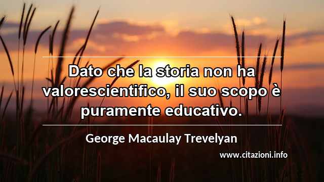 “Dato che la storia non ha valorescientifico, il suo scopo è puramente educativo.”