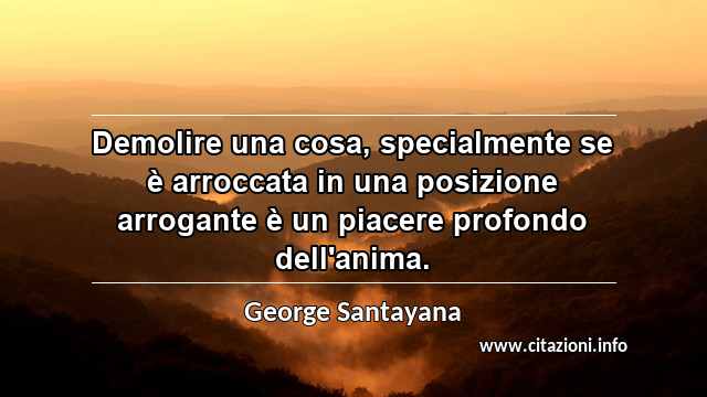 “Demolire una cosa, specialmente se è arroccata in una posizione arrogante è un piacere profondo dell'anima.”