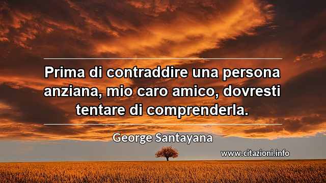 “Prima di contraddire una persona anziana, mio caro amico, dovresti tentare di comprenderla.”