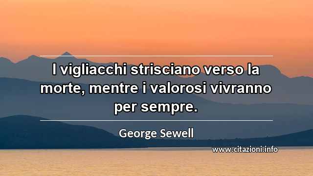 “I vigliacchi strisciano verso la morte, mentre i valorosi vivranno per sempre.”