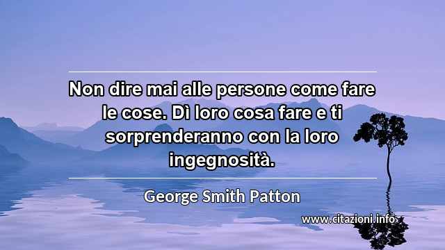 “Non dire mai alle persone come fare le cose. Dì loro cosa fare e ti sorprenderanno con la loro ingegnosità.”