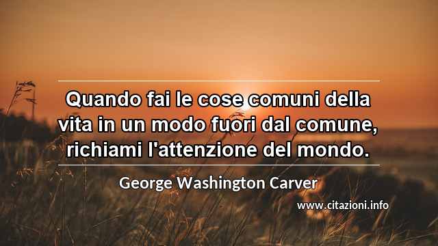 “Quando fai le cose comuni della vita in un modo fuori dal comune, richiami l'attenzione del mondo.”