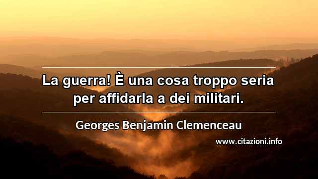 “La guerra! È una cosa troppo seria per affidarla a dei militari.”