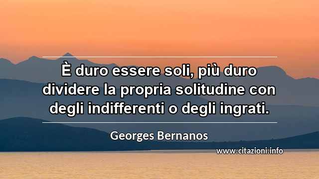 “È duro essere soli, più duro dividere la propria solitudine con degli indifferenti o degli ingrati.”