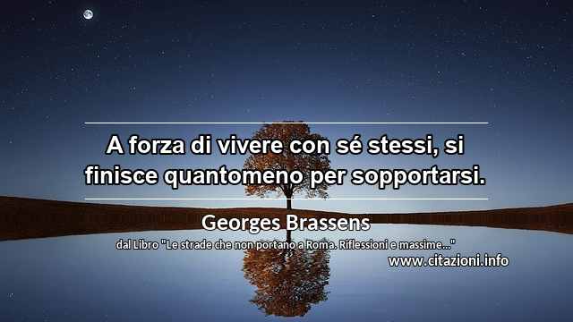 “A forza di vivere con sé stessi, si finisce quantomeno per sopportarsi.”