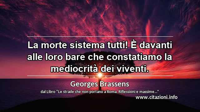 “La morte sistema tutti! È davanti alle loro bare che constatiamo la mediocrità dei viventi.”
