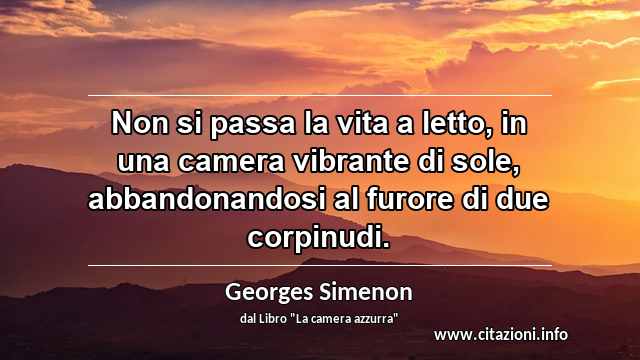 “Non si passa la vita a letto, in una camera vibrante di sole, abbandonandosi al furore di due corpinudi.”