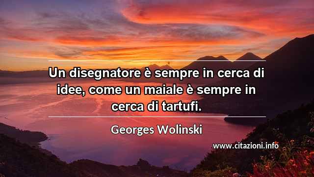 “Un disegnatore è sempre in cerca di idee, come un maiale è sempre in cerca di tartufi.”