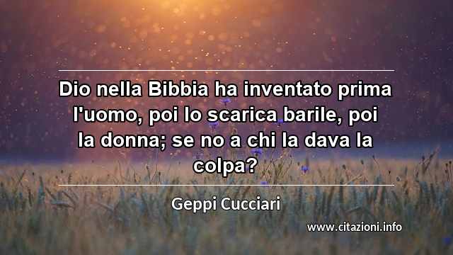“Dio nella Bibbia ha inventato prima l'uomo, poi lo scarica barile, poi la donna; se no a chi la dava la colpa?”