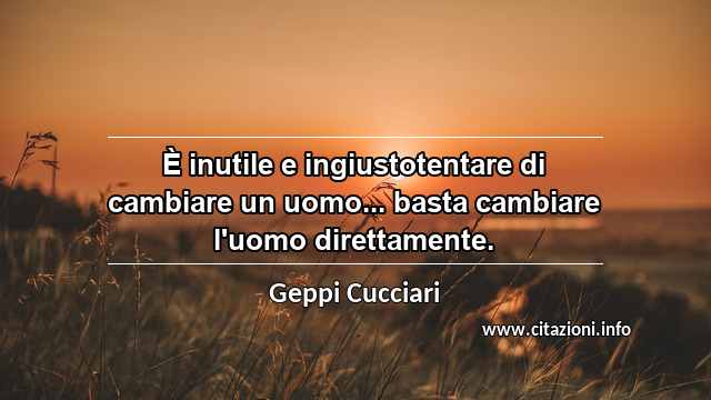“È inutile e ingiustotentare di cambiare un uomo... basta cambiare l'uomo direttamente.”