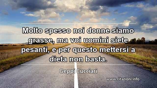 “Molto spesso noi donne siamo grasse, ma voi uomini siete pesanti, e per questo mettersi a dieta non basta.”