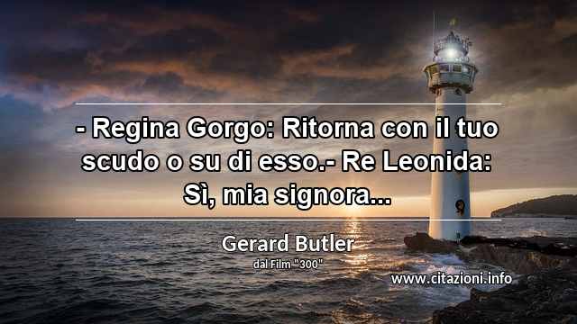 “- Regina Gorgo: Ritorna con il tuo scudo o su di esso.- Re Leonida: Sì, mia signora...”
