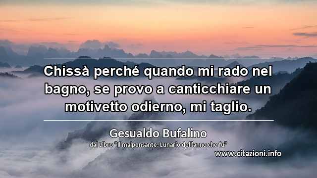 “Chissà perché quando mi rado nel bagno, se provo a canticchiare un motivetto odierno, mi taglio.”