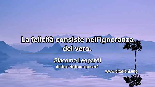 “La felicità consiste nell'ignoranza del vero.”