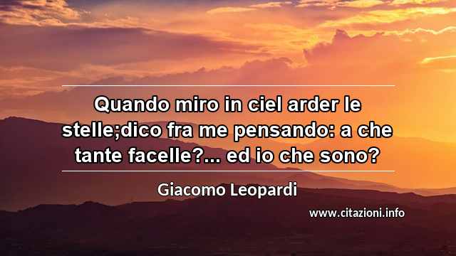 “Quando miro in ciel arder le stelle;dico fra me pensando: a che tante facelle?... ed io che sono?”