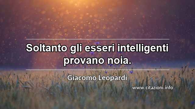 “Soltanto gli esseri intelligenti provano noia.”