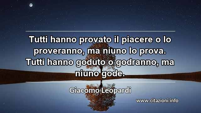 “Tutti hanno provato il piacere o lo proveranno, ma niuno lo prova. Tutti hanno goduto o godranno, ma niuno gode.”