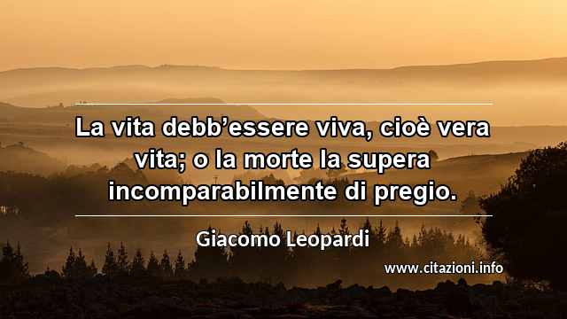 “La vita debb’essere viva, cioè vera vita; o la morte la supera incomparabilmente di pregio.”