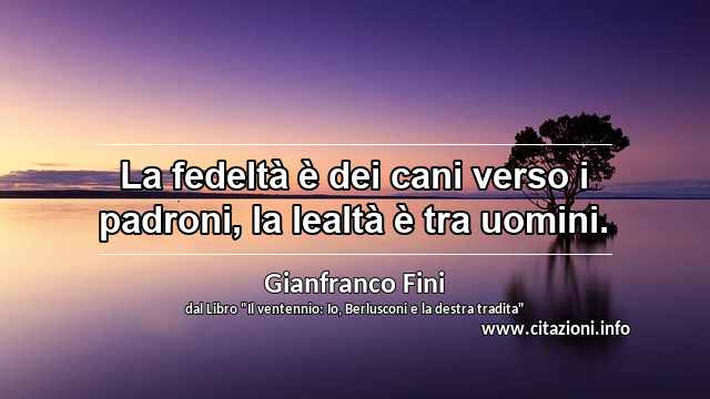 “La fedeltà è dei cani verso i padroni, la lealtà è tra uomini.”