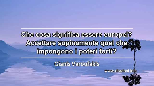 “Che cosa significa essere europei? Accettare supinamente quel che impongono i poteri forti?”