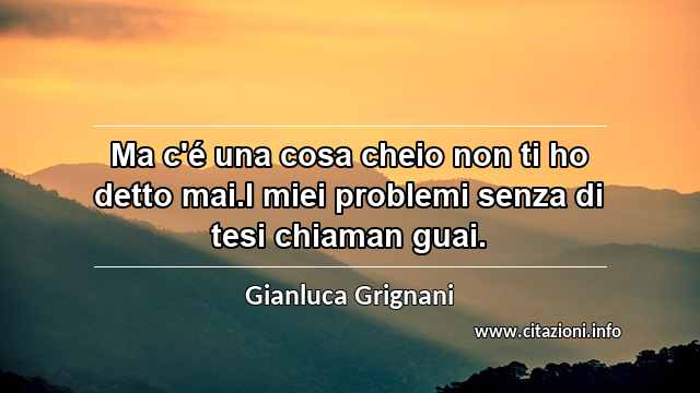“Ma c'é una cosa cheio non ti ho detto mai.I miei problemi senza di tesi chiaman guai.”