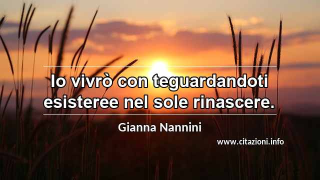 “Io vivrò con teguardandoti esisteree nel sole rinascere.”