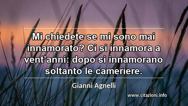 “Mi chiedete se mi sono mai innamorato? Ci si innamora a vent’anni: dopo si innamorano soltanto le cameriere.”