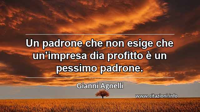 “Un padrone che non esige che un’impresa dia profitto è un pessimo padrone.”