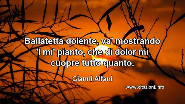 “Ballatetta dolente, va' mostrando 'l mi' pianto, che di dolor mi cuopre tutto quanto.”