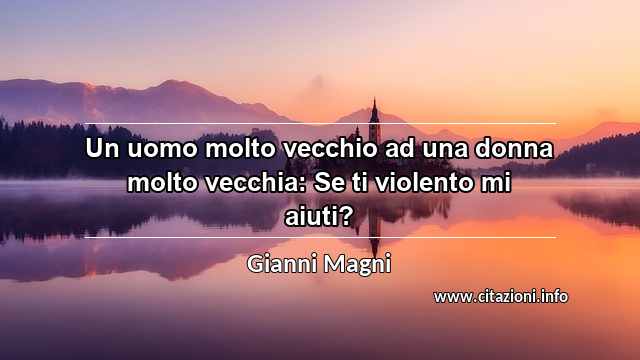 “Un uomo molto vecchio ad una donna molto vecchia: Se ti violento mi aiuti?”