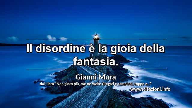 “Il disordine è la gioia della fantasia.”