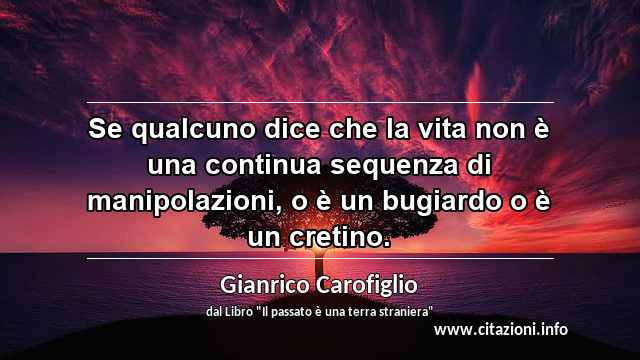 “Se qualcuno dice che la vita non è una continua sequenza di manipolazioni, o è un bugiardo o è un cretino.”