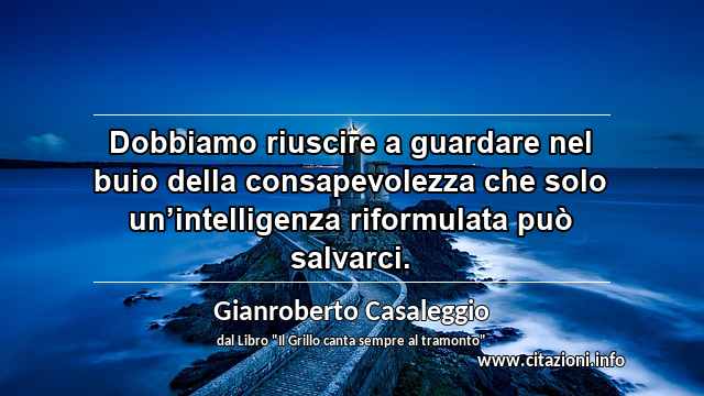 “Dobbiamo riuscire a guardare nel buio della consapevolezza che solo un’intelligenza riformulata può salvarci.”