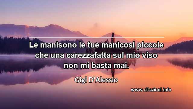 “Le manisono le tue manicosi piccole che una carezzafatta sul mio viso non mi basta mai.”