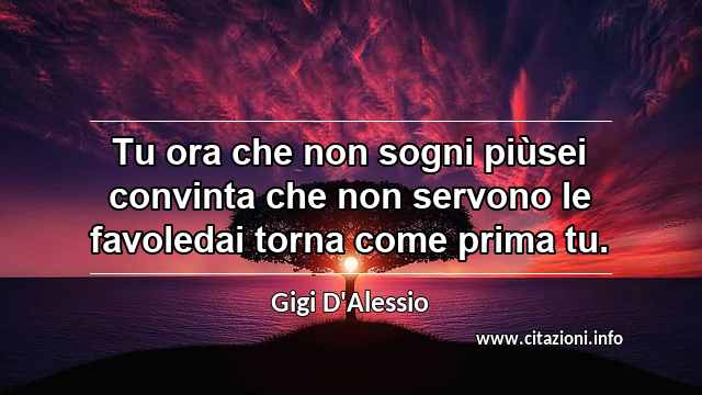“Tu ora che non sogni piùsei convinta che non servono le favoledai torna come prima tu.”