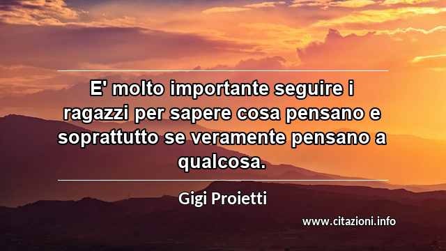 “E' molto importante seguire i ragazzi per sapere cosa pensano e soprattutto se veramente pensano a qualcosa.”