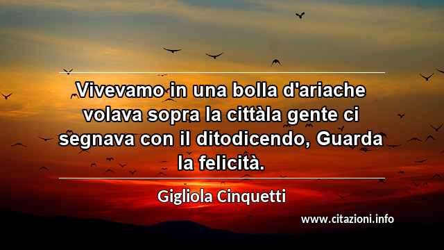 “Vivevamo in una bolla d'ariache volava sopra la cittàla gente ci segnava con il ditodicendo, Guarda la felicità.”
